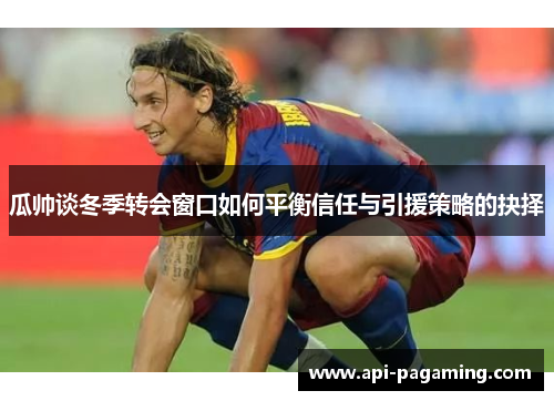 瓜帅谈冬季转会窗口如何平衡信任与引援策略的抉择