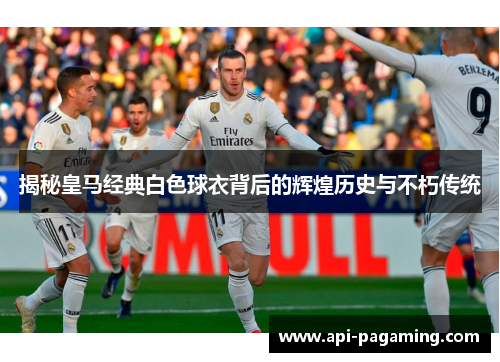 揭秘皇马经典白色球衣背后的辉煌历史与不朽传统