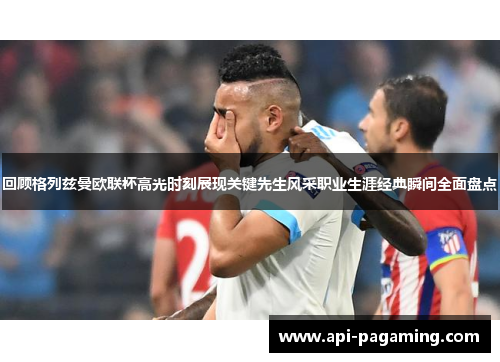 回顾格列兹曼欧联杯高光时刻展现关键先生风采职业生涯经典瞬间全面盘点